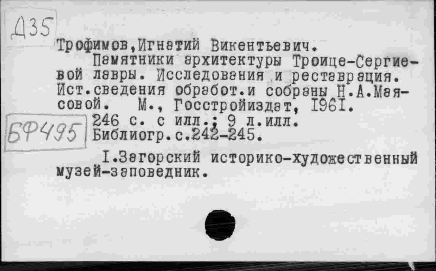 ﻿ж
Трофимов,Игнатий Викентьевич.
Памятники архитектуры Троице-Сергие-вой лавры. Исследования и реставрация. Ист.сведения обработ.и собраны Н.А.Маисовой. М., Госстройиздат, 1961.
Г./П//ЛГ- 246 с. с илл.; 9 л.илл.
I Библиогр. с.242-245.
I.Загорский историко-художественный музей-заповедник.